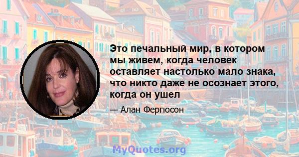 Это печальный мир, в котором мы живем, когда человек оставляет настолько мало знака, что никто даже не осознает этого, когда он ушел