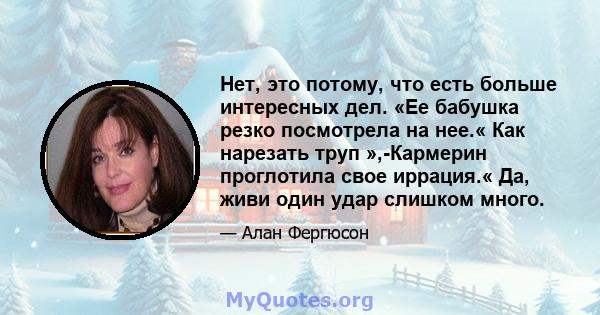 Нет, это потому, что есть больше интересных дел. «Ее бабушка резко посмотрела на нее.« Как нарезать труп »,-Кармерин проглотила свое иррация.« Да, живи один удар слишком много.