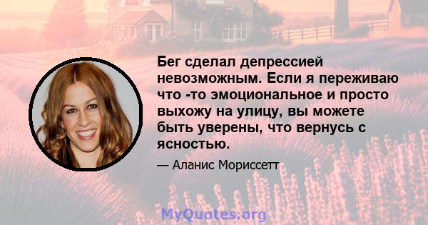 Бег сделал депрессией невозможным. Если я переживаю что -то эмоциональное и просто выхожу на улицу, вы можете быть уверены, что вернусь с ясностью.