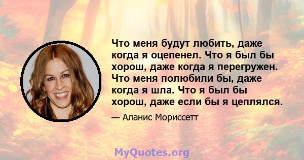 Что меня будут любить, даже когда я оцепенел. Что я был бы хорош, даже когда я перегружен. Что меня полюбили бы, даже когда я шла. Что я был бы хорош, даже если бы я цеплялся.