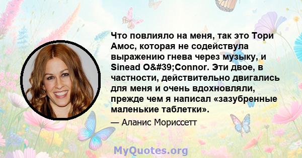 Что повлияло на меня, так это Тори Амос, которая не содействула выражению гнева через музыку, и Sinead O'Connor. Эти двое, в частности, действительно двигались для меня и очень вдохновляли, прежде чем я написал