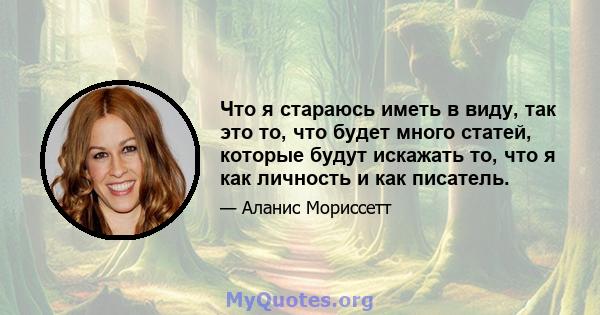 Что я стараюсь иметь в виду, так это то, что будет много статей, которые будут искажать то, что я как личность и как писатель.