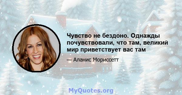 Чувство не бездоно. Однажды почувствовали, что там, великий мир приветствует вас там