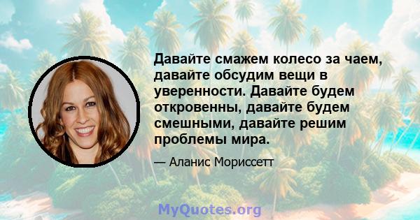 Давайте смажем колесо за чаем, давайте обсудим вещи в уверенности. Давайте будем откровенны, давайте будем смешными, давайте решим проблемы мира.