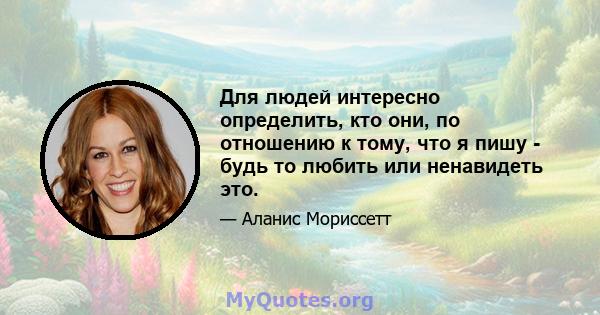 Для людей интересно определить, кто они, по отношению к тому, что я пишу - будь то любить или ненавидеть это.