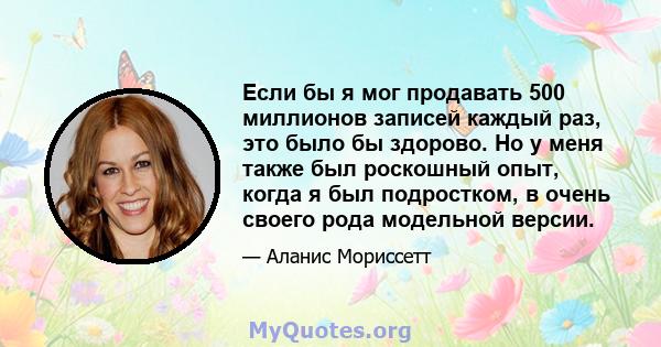 Если бы я мог продавать 500 миллионов записей каждый раз, это было бы здорово. Но у меня также был роскошный опыт, когда я был подростком, в очень своего рода модельной версии.