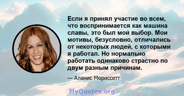 Если я принял участие во всем, что воспринимается как машина славы, это был мой выбор. Мои мотивы, безусловно, отличались от некоторых людей, с которыми я работал. Но нормально работать одинаково страстно по двум разным 