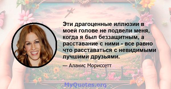 Эти драгоценные иллюзии в моей голове не подвели меня, когда я был беззащитным, а расставание с ними - все равно что расставаться с невидимыми лучшими друзьями.