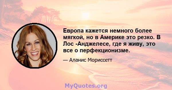 Европа кажется немного более мягкой, но в Америке это резко. В Лос -Анджелесе, где я живу, это все о перфекционизме.