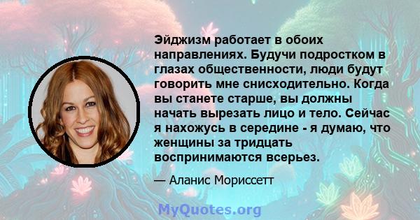 Эйджизм работает в обоих направлениях. Будучи подростком в глазах общественности, люди будут говорить мне снисходительно. Когда вы станете старше, вы должны начать вырезать лицо и тело. Сейчас я нахожусь в середине - я