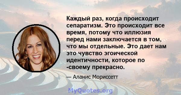 Каждый раз, когда происходит сепаратизм. Это происходит все время, потому что иллюзия перед нами заключается в том, что мы отдельные. Это дает нам это чувство эгоической идентичности, которое по -своему прекрасно.