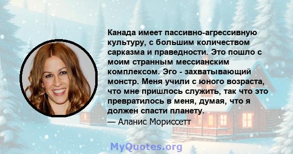 Канада имеет пассивно-агрессивную культуру, с большим количеством сарказма и праведности. Это пошло с моим странным мессианским комплексом. Эго - захватывающий монстр. Меня учили с юного возраста, что мне пришлось