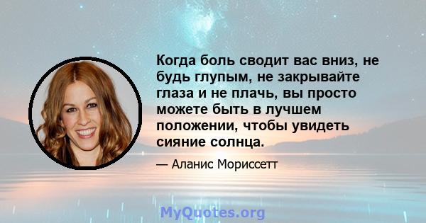 Когда боль сводит вас вниз, не будь глупым, не закрывайте глаза и не плачь, вы просто можете быть в лучшем положении, чтобы увидеть сияние солнца.