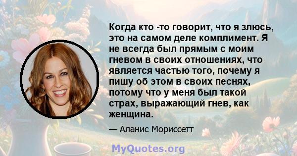 Когда кто -то говорит, что я злюсь, это на самом деле комплимент. Я не всегда был прямым с моим гневом в своих отношениях, что является частью того, почему я пишу об этом в своих песнях, потому что у меня был такой