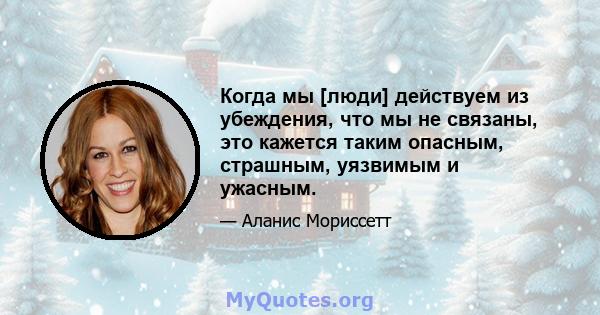 Когда мы [люди] действуем из убеждения, что мы не связаны, это кажется таким опасным, страшным, уязвимым и ужасным.