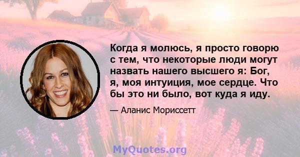 Когда я молюсь, я просто говорю с тем, что некоторые люди могут назвать нашего высшего я: Бог, я, моя интуиция, мое сердце. Что бы это ни было, вот куда я иду.