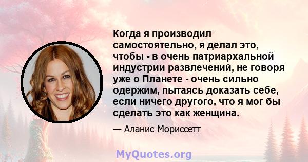 Когда я производил самостоятельно, я делал это, чтобы - в очень патриархальной индустрии развлечений, не говоря уже о Планете - очень сильно одержим, пытаясь доказать себе, если ничего другого, что я мог бы сделать это