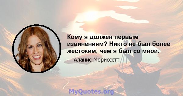 Кому я должен первым извинениям? Никто не был более жестоким, чем я был со мной.