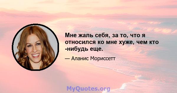 Мне жаль себя, за то, что я относился ко мне хуже, чем кто -нибудь еще.