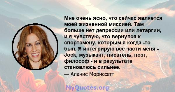 Мне очень ясно, что сейчас является моей жизненной миссией. Там больше нет депрессии или летаргии, и я чувствую, что вернулся к спортсмену, которым я когда -то был. Я интегрирую все части меня - Jock, музыкант,