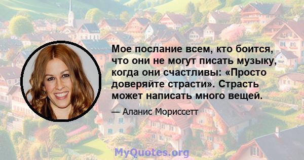 Мое послание всем, кто боится, что они не могут писать музыку, когда они счастливы: «Просто доверяйте страсти». Страсть может написать много вещей.