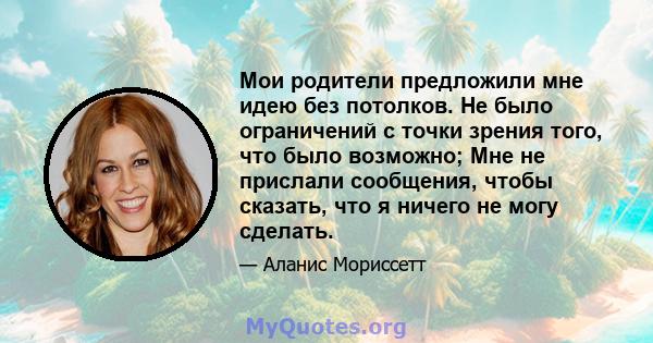 Мои родители предложили мне идею без потолков. Не было ограничений с точки зрения того, что было возможно; Мне не прислали сообщения, чтобы сказать, что я ничего не могу сделать.