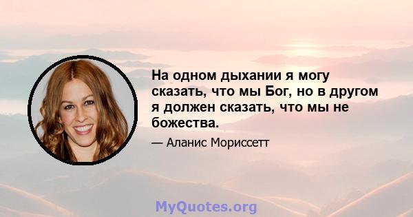 На одном дыхании я могу сказать, что мы Бог, но в другом я должен сказать, что мы не божества.