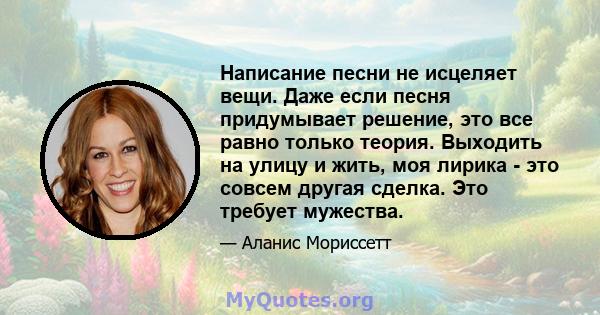 Написание песни не исцеляет вещи. Даже если песня придумывает решение, это все равно только теория. Выходить на улицу и жить, моя лирика - это совсем другая сделка. Это требует мужества.