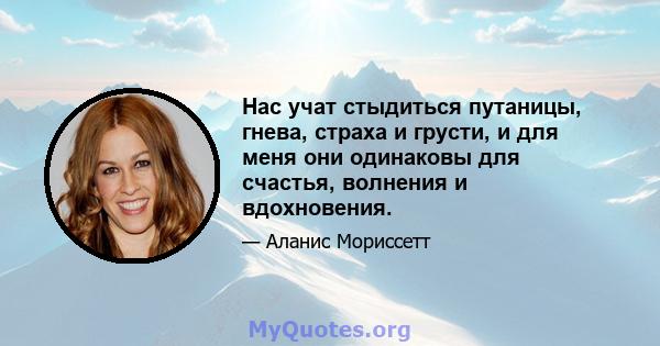 Нас учат стыдиться путаницы, гнева, страха и грусти, и для меня они одинаковы для счастья, волнения и вдохновения.