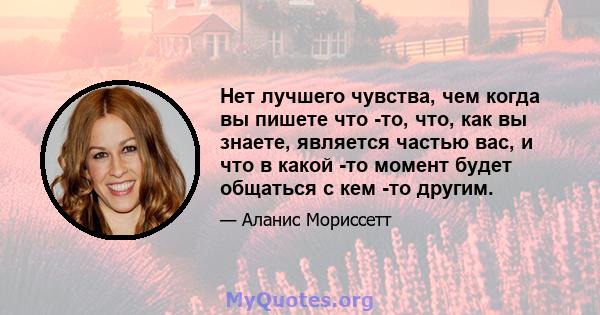 Нет лучшего чувства, чем когда вы пишете что -то, что, как вы знаете, является частью вас, и что в какой -то момент будет общаться с кем -то другим.