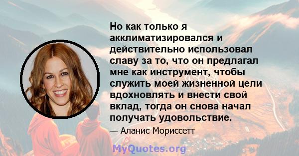 Но как только я акклиматизировался и действительно использовал славу за то, что он предлагал мне как инструмент, чтобы служить моей жизненной цели вдохновлять и внести свой вклад, тогда он снова начал получать