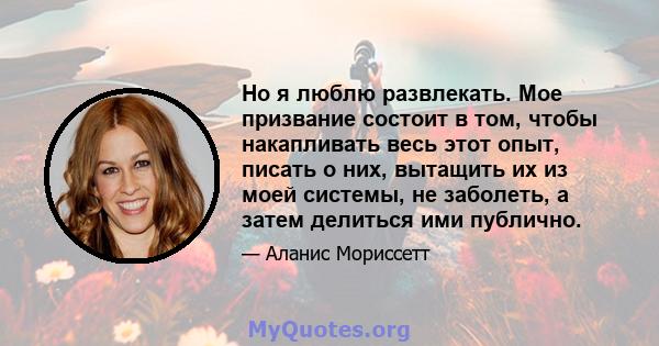 Но я люблю развлекать. Мое призвание состоит в том, чтобы накапливать весь этот опыт, писать о них, вытащить их из моей системы, не заболеть, а затем делиться ими публично.