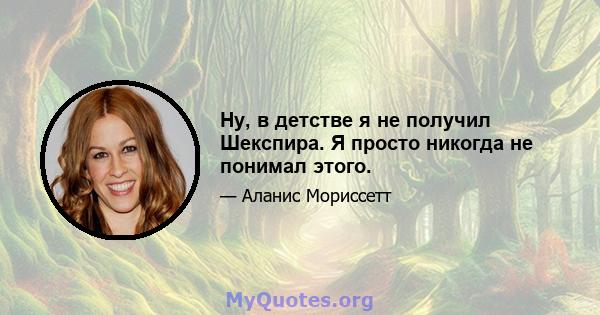 Ну, в детстве я не получил Шекспира. Я просто никогда не понимал этого.