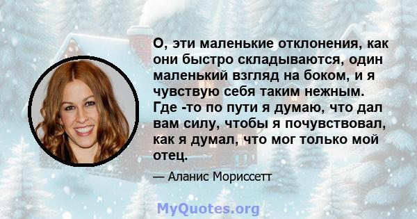 О, эти маленькие отклонения, как они быстро складываются, один маленький взгляд на боком, и я чувствую себя таким нежным. Где -то по пути я думаю, что дал вам силу, чтобы я почувствовал, как я думал, что мог только мой