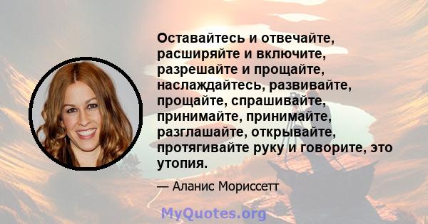 Оставайтесь и отвечайте, расширяйте и включите, разрешайте и прощайте, наслаждайтесь, развивайте, прощайте, спрашивайте, принимайте, принимайте, разглашайте, открывайте, протягивайте руку и говорите, это утопия.