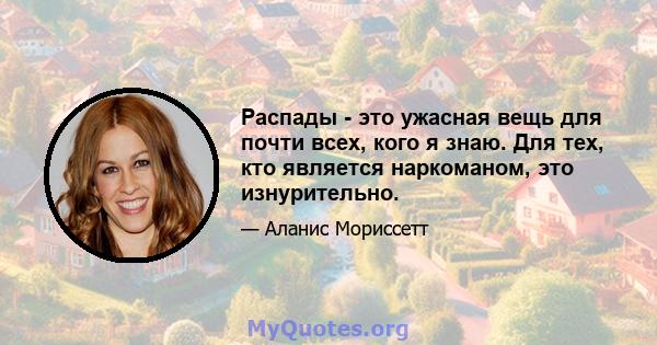 Распады - это ужасная вещь для почти всех, кого я знаю. Для тех, кто является наркоманом, это изнурительно.