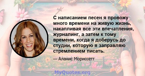 С написанием песен я провожу много времени на живую жизнь, накапливая все эти впечатления, журналинг, а затем к тому времени, когда я доберусь до студии, которую я заправляю стремлением писать.