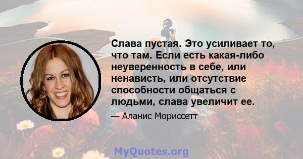 Слава пустая. Это усиливает то, что там. Если есть какая-либо неуверенность в себе, или ненависть, или отсутствие способности общаться с людьми, слава увеличит ее.