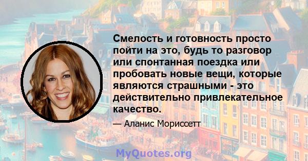 Смелость и готовность просто пойти на это, будь то разговор или спонтанная поездка или пробовать новые вещи, которые являются страшными - это действительно привлекательное качество.