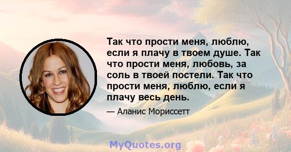 Так что прости меня, люблю, если я плачу в твоем душе. Так что прости меня, любовь, за соль в твоей постели. Так что прости меня, люблю, если я плачу весь день.