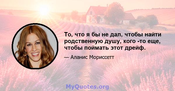 То, что я бы не дал, чтобы найти родственную душу, кого -то еще, чтобы поймать этот дрейф.