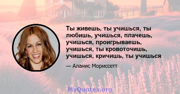 Ты живешь, ты учишься, ты любишь, учишься, плачешь, учишься, проигрываешь, учишься, ты кровоточишь, учишься, кричишь, ты учишься