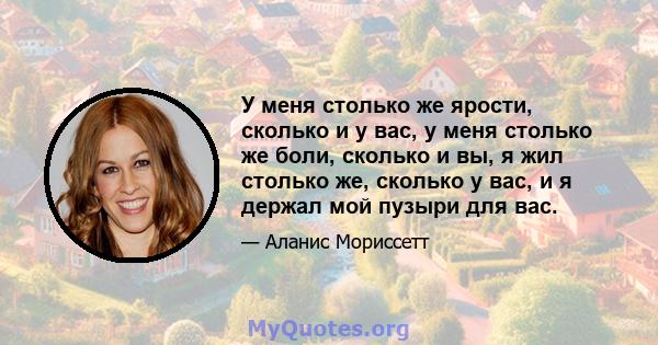 У меня столько же ярости, сколько и у вас, у меня столько же боли, сколько и вы, я жил столько же, сколько у вас, и я держал мой пузыри для вас.