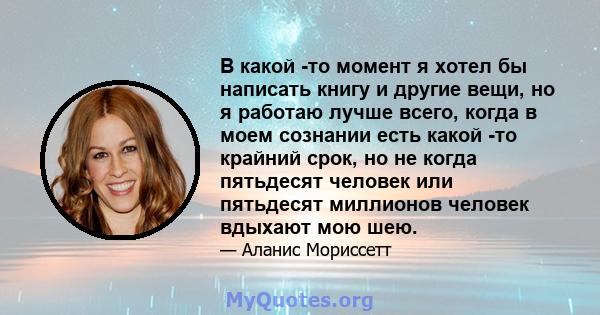 В какой -то момент я хотел бы написать книгу и другие вещи, но я работаю лучше всего, когда в моем сознании есть какой -то крайний срок, но не когда пятьдесят человек или пятьдесят миллионов человек вдыхают мою шею.