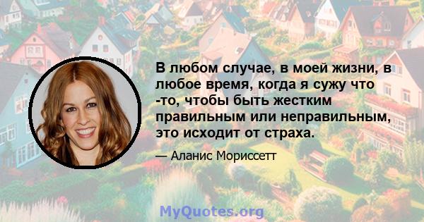 В любом случае, в моей жизни, в любое время, когда я сужу что -то, чтобы быть жестким правильным или неправильным, это исходит от страха.