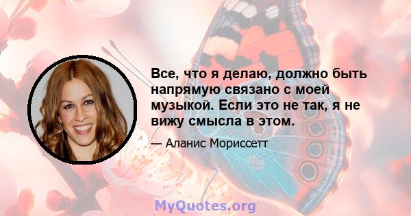 Все, что я делаю, должно быть напрямую связано с моей музыкой. Если это не так, я не вижу смысла в этом.