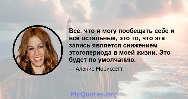 Все, что я могу пообещать себе и все остальные, это то, что эта запись является снижением этогопериода в моей жизни. Это будет по умолчанию.