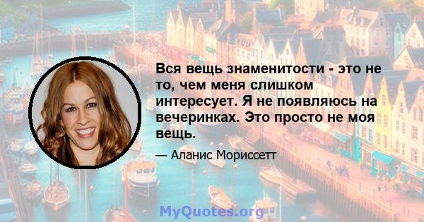 Вся вещь знаменитости - это не то, чем меня слишком интересует. Я не появляюсь на вечеринках. Это просто не моя вещь.