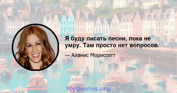 Я буду писать песни, пока не умру. Там просто нет вопросов.