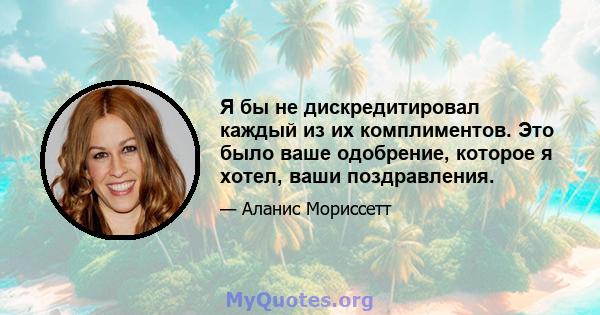 Я бы не дискредитировал каждый из их комплиментов. Это было ваше одобрение, которое я хотел, ваши поздравления.